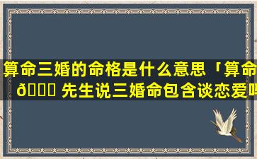 算命三婚的命格是什么意思「算命 🐛 先生说三婚命包含谈恋爱吗」